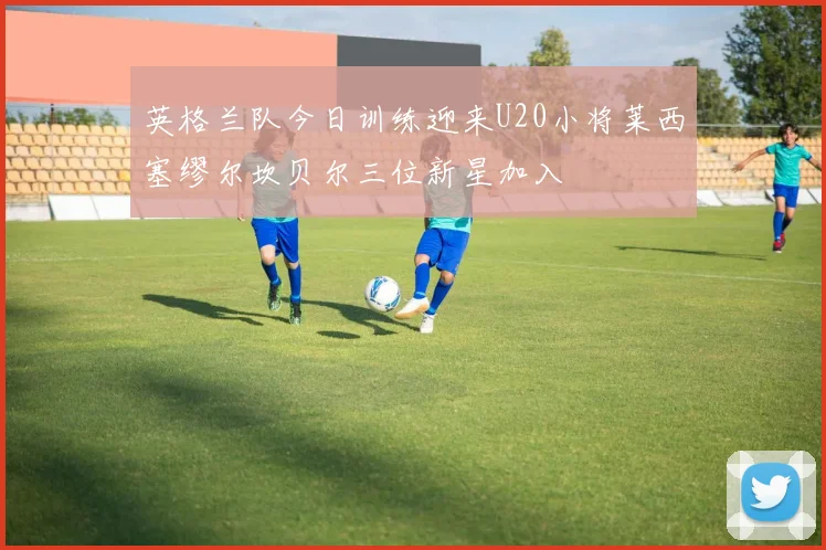 英格兰队今日训练迎来U20小将莱西塞缪尔坎贝尔三位新星加入