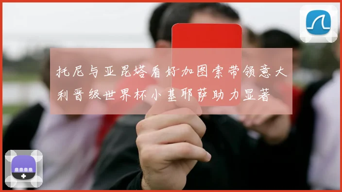 托尼与亚昆塔看好加图索带领意大利晋级世界杯小基耶萨助力显著