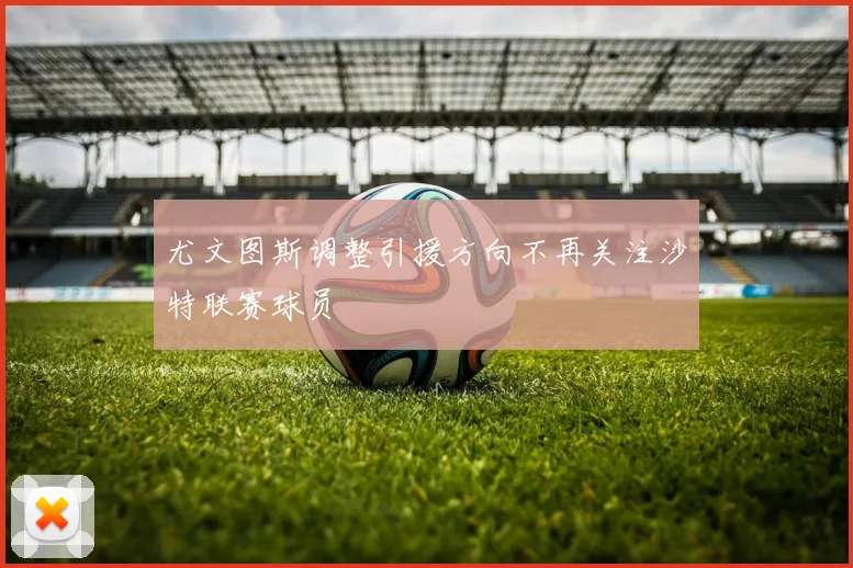 尤文图斯调整引援方向不再关注沙特联赛球员