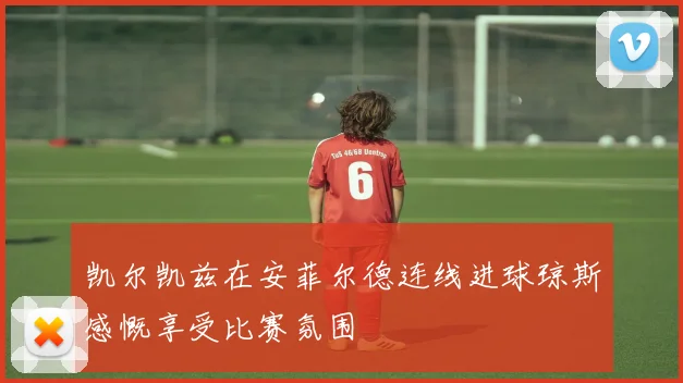 凯尔凯兹在安菲尔德连线进球琼斯感慨享受比赛氛围