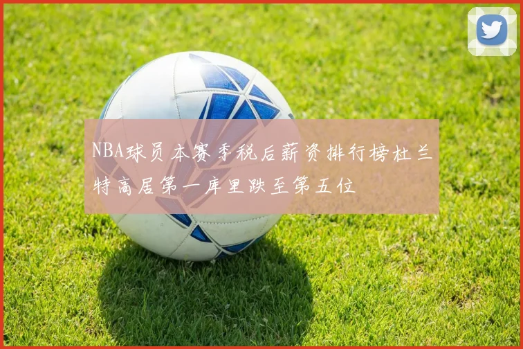 NBA球员本赛季税后薪资排行榜杜兰特高居第一库里跌至第五位