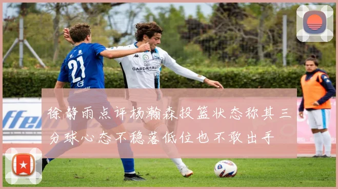 徐静雨点评杨瀚森投篮状态称其三分球心态不稳落低位也不敢出手