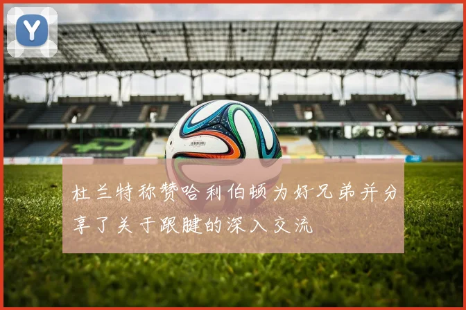 杜兰特称赞哈利伯顿为好兄弟并分享了关于跟腱的深入交流