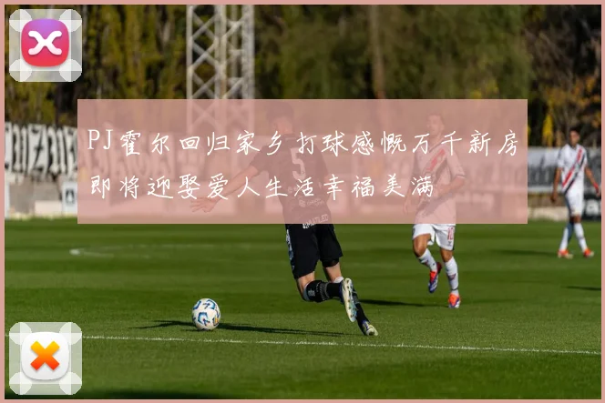 PJ霍尔回归家乡打球感慨万千新房即将迎娶爱人生活幸福美满
