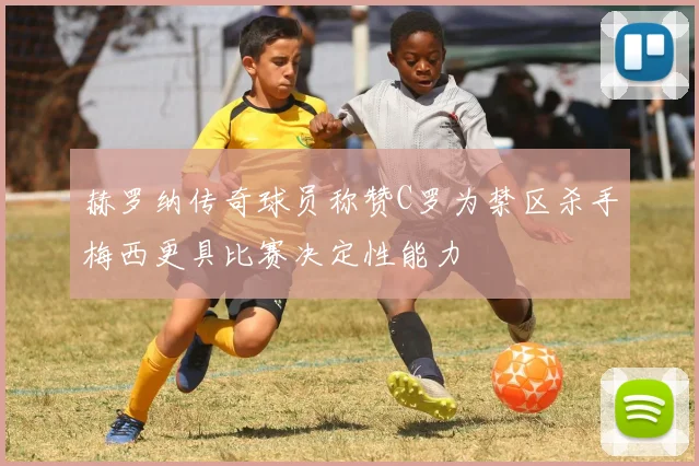 赫罗纳传奇球员称赞C罗为禁区杀手梅西更具比赛决定性能力