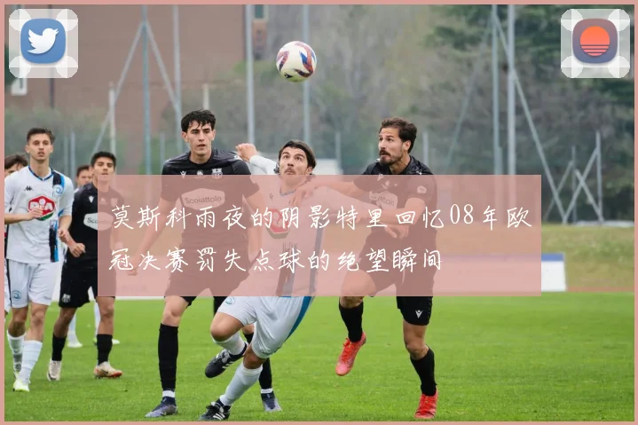 莫斯科雨夜的阴影特里回忆08年欧冠决赛罚失点球的绝望瞬间