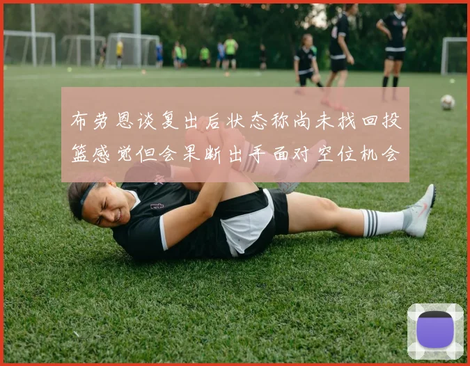 布劳恩谈复出后状态称尚未找回投篮感觉但会果断出手面对空位机会