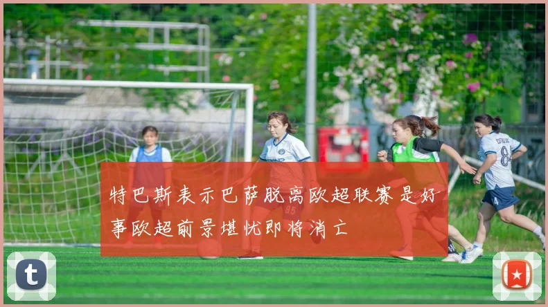 特巴斯表示巴萨脱离欧超联赛是好事欧超前景堪忧即将消亡