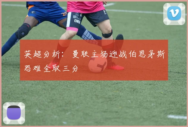 英超分析：曼联主场迎战伯恩茅斯恐难全取三分