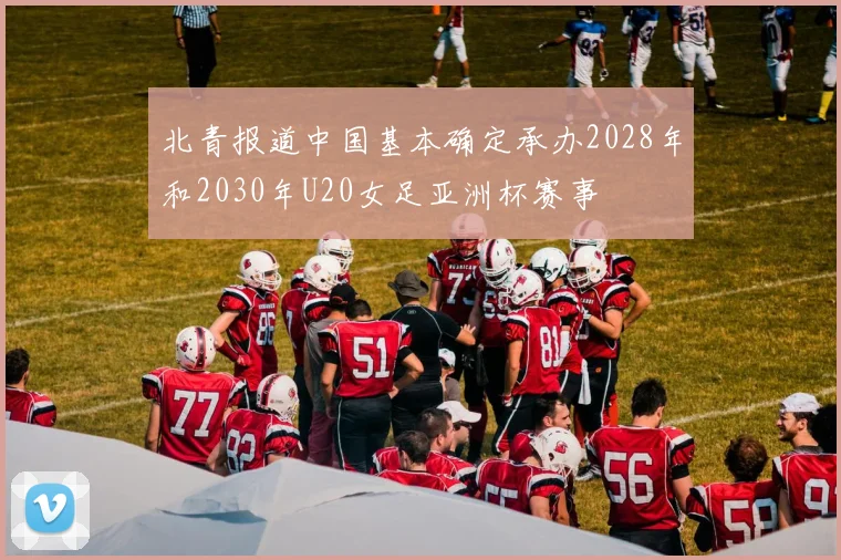北青报道中国基本确定承办2028年和2030年U20女足亚洲杯赛事