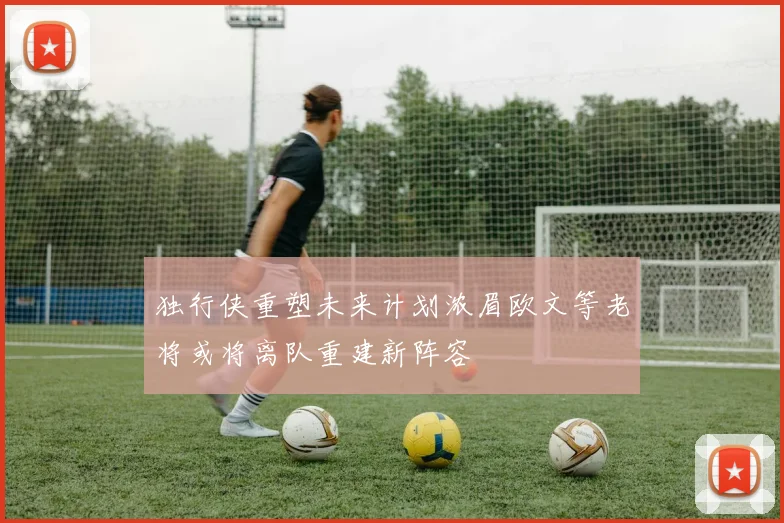 独行侠重塑未来计划浓眉欧文等老将或将离队重建新阵容