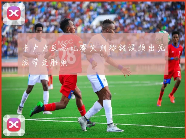 卡卢卢反思比赛失利称错误频出无法带走胜利