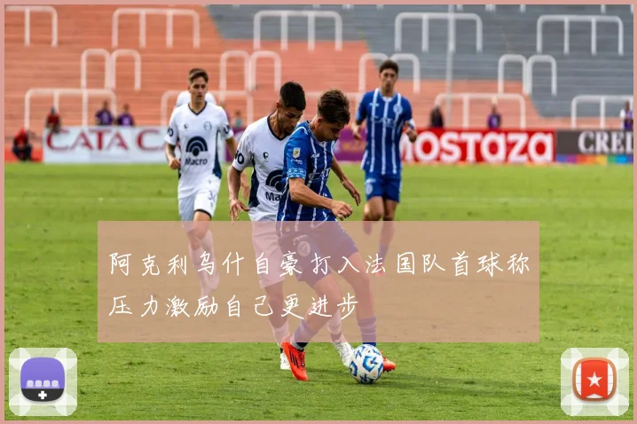 阿克利乌什自豪打入法国队首球称压力激励自己更进步