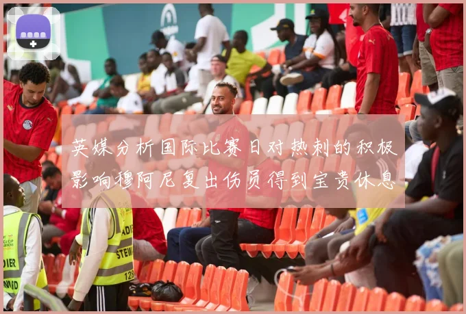 英媒分析国际比赛日对热刺的积极影响穆阿尼复出伤员得到宝贵休息时间