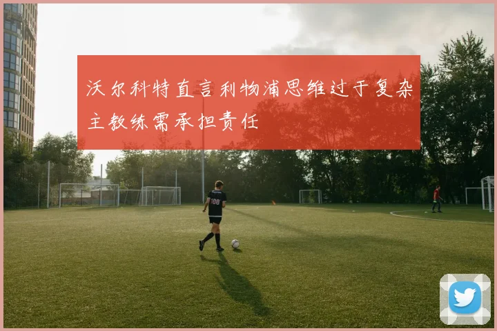 沃尔科特直言利物浦思维过于复杂主教练需承担责任