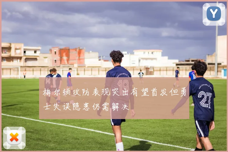 梅尔顿攻防表现突出有望首发但勇士失误隐患仍需解决