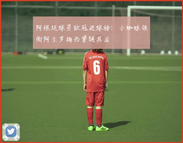 阿根廷球员欧冠进球榜：小蜘蛛领衔阿圭罗梅西紧随其后