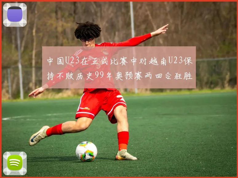 中国U23在正式比赛中对越南U23保持不败历史99年奥预赛两回合狂胜7-0