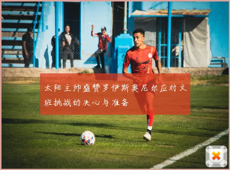 太阳主帅盛赞罗伊斯奥尼尔应对文班挑战的决心与准备