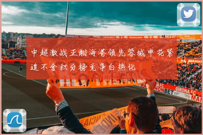 中超激战正酣海港领先蓉城申花紧追不舍积分榜竞争白热化