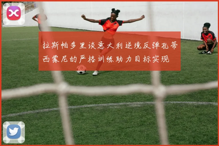 拉斯帕多里谈意大利逆境反弹孔蒂西蒙尼的严格训练助力目标实现
