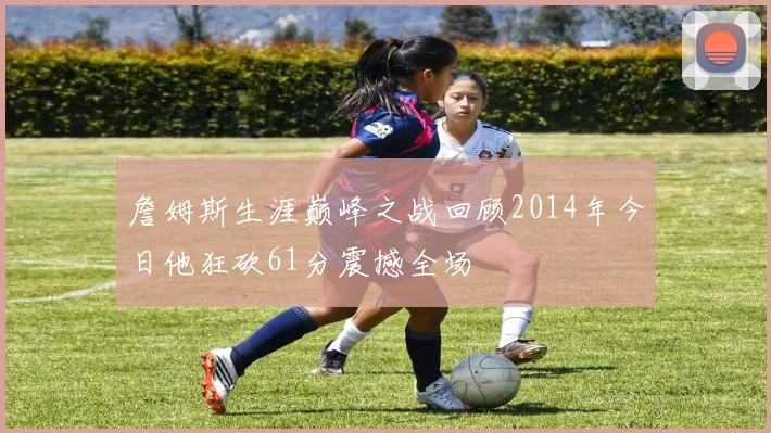 詹姆斯生涯巅峰之战回顾2014年今日他狂砍61分震撼全场