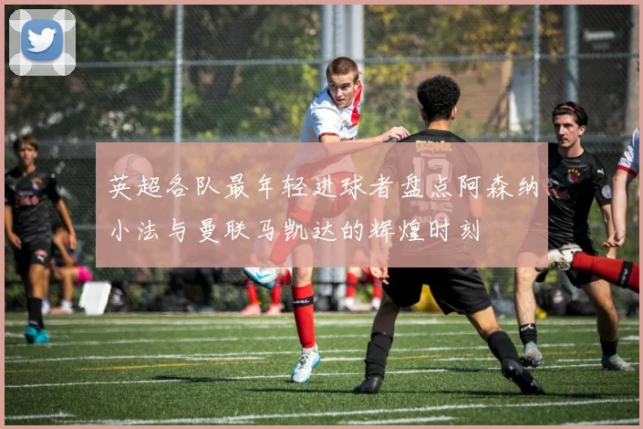 英超各队最年轻进球者盘点阿森纳小法与曼联马凯达的辉煌时刻