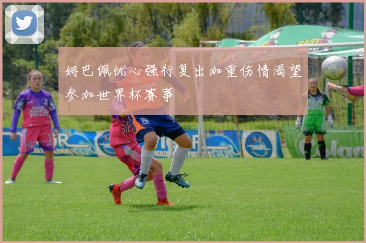 姆巴佩忧心强行复出加重伤情渴望参加世界杯赛事