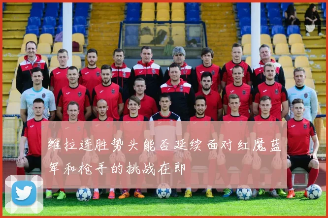 维拉连胜势头能否延续面对红魔蓝军和枪手的挑战在即