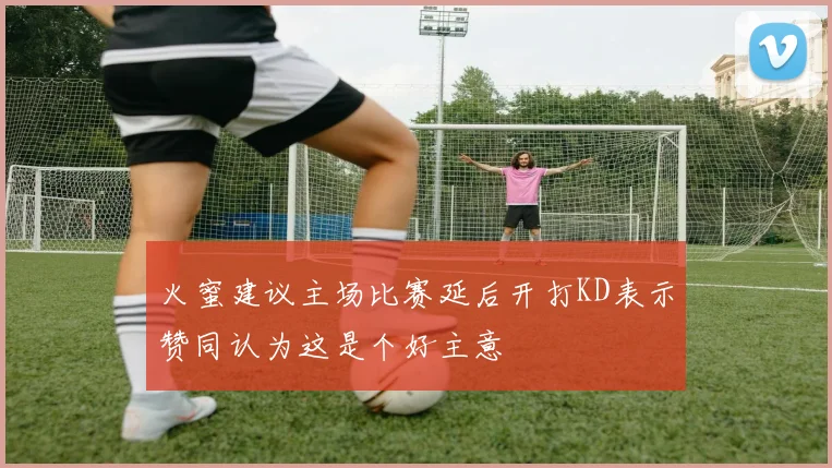 火蜜建议主场比赛延后开打KD表示赞同认为这是个好主意