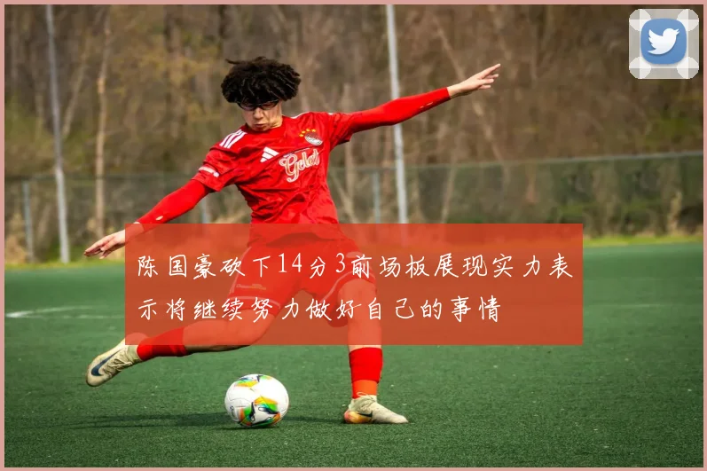 陈国豪砍下14分3前场板展现实力表示将继续努力做好自己的事情