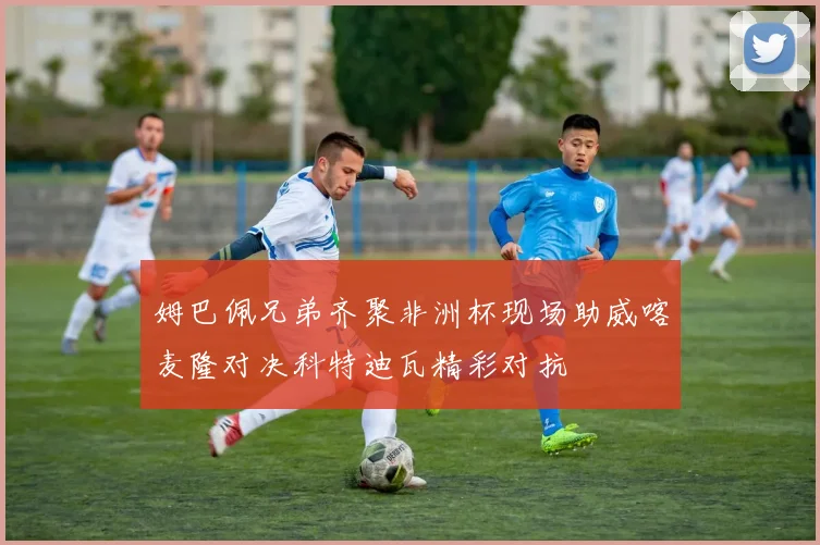 姆巴佩兄弟齐聚非洲杯现场助威喀麦隆对决科特迪瓦精彩对抗