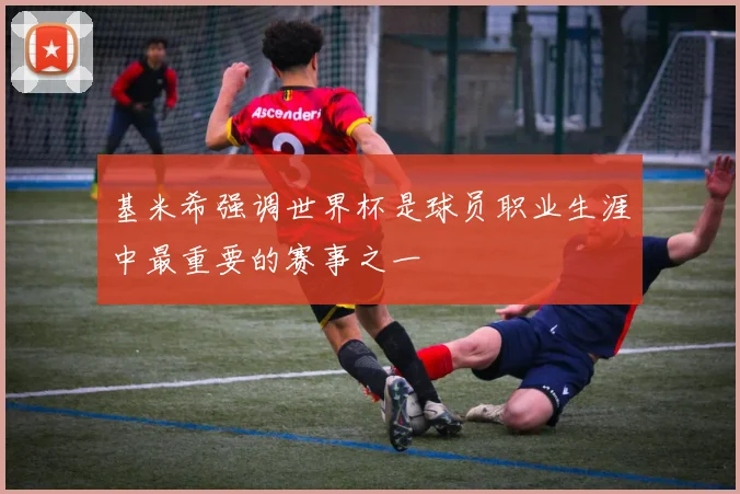 基米希强调世界杯是球员职业生涯中最重要的赛事之一