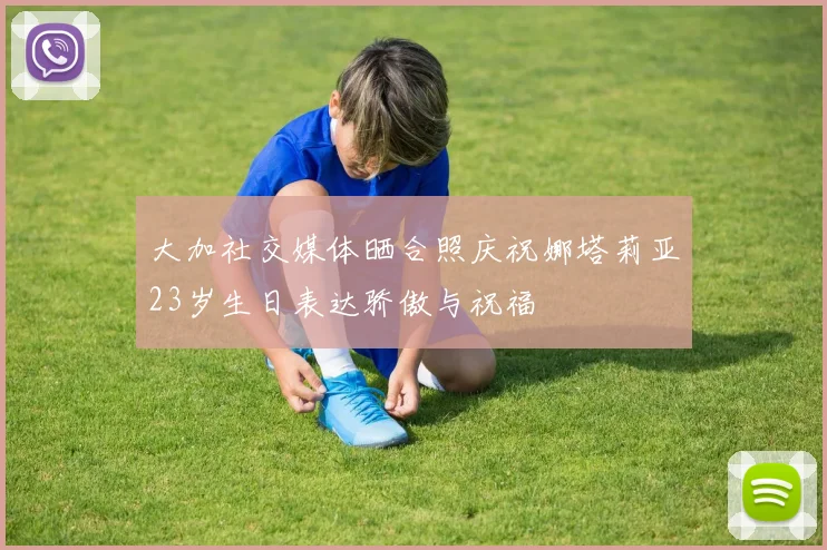 大加社交媒体晒合照庆祝娜塔莉亚23岁生日表达骄傲与祝福