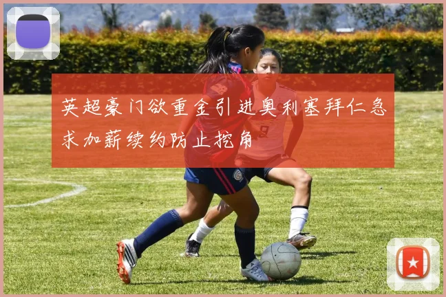 英超豪门欲重金引进奥利塞拜仁急求加薪续约防止挖角